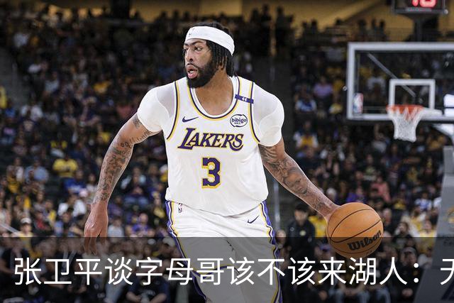 张卫平谈字母哥该不该来湖人：无所谓 我是东契奇粉丝 他不动就行