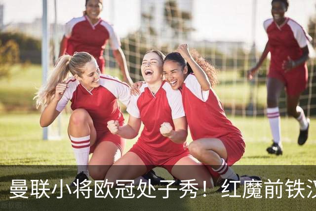 曼联小将欧冠处子秀！红魔前铁汉看哭：我儿子！